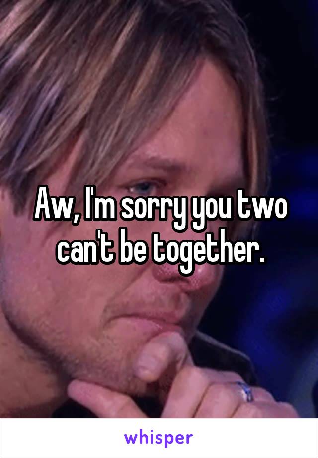 Aw, I'm sorry you two can't be together.