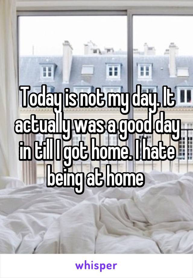 Today is not my day. It actually was a good day in till I got home. I hate being at home 