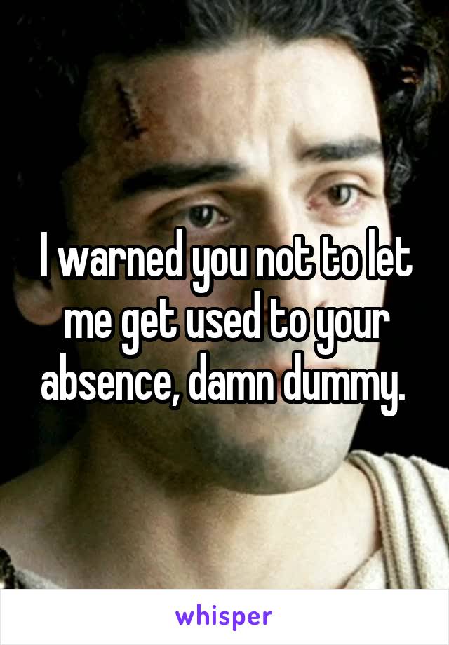 I warned you not to let me get used to your absence, damn dummy. 