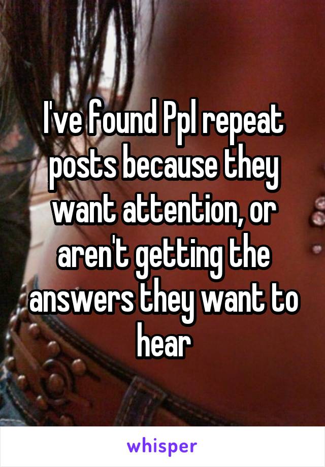 I've found Ppl repeat posts because they want attention, or aren't getting the answers they want to hear