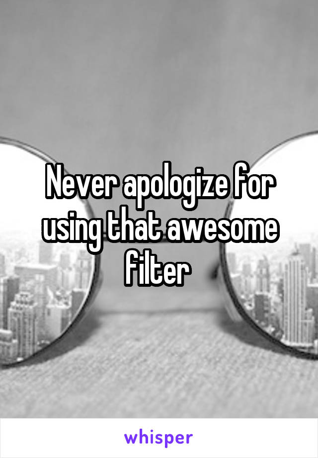 Never apologize for using that awesome filter 