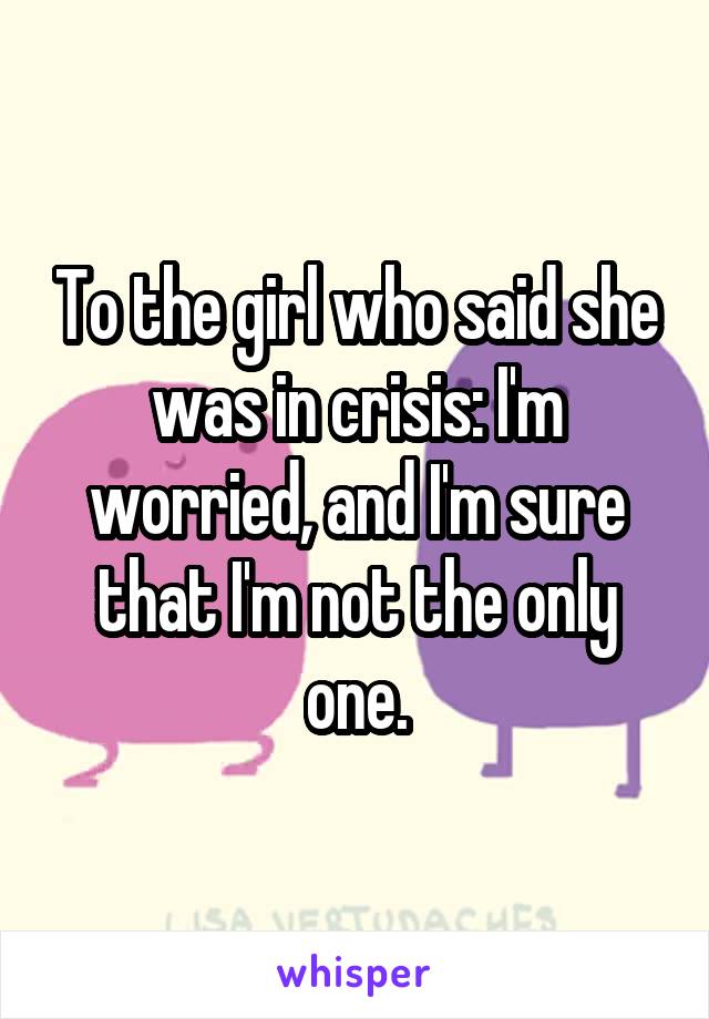 To the girl who said she was in crisis: I'm worried, and I'm sure that I'm not the only one.