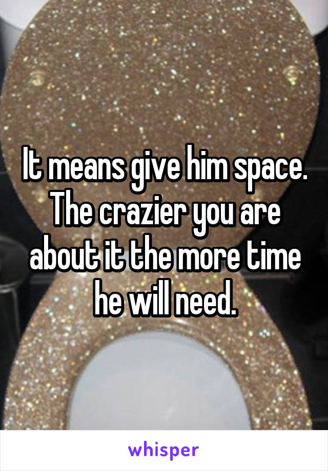 It means give him space. The crazier you are about it the more time he will need.