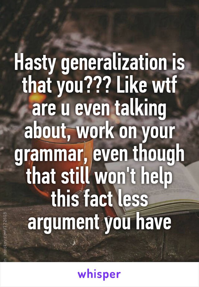 Hasty generalization is that you??? Like wtf are u even talking about, work on your grammar, even though that still won't help this fact less argument you have