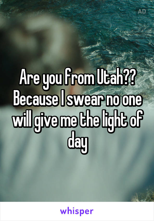 Are you from Utah?? Because I swear no one will give me the light of day