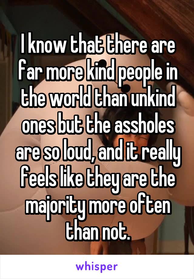 I know that there are far more kind people in the world than unkind ones but the assholes are so loud, and it really feels like they are the majority more often than not.