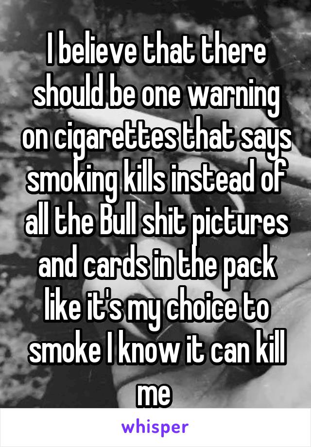 I believe that there should be one warning on cigarettes that says smoking kills instead of all the Bull shit pictures and cards in the pack like it's my choice to smoke I know it can kill me 