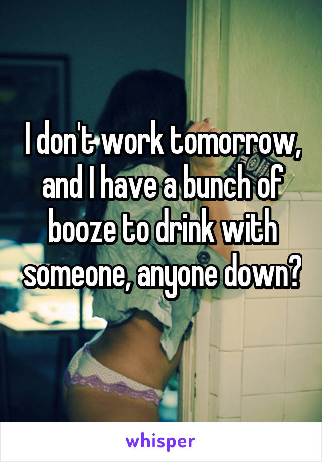 I don't work tomorrow, and I have a bunch of booze to drink with someone, anyone down? 