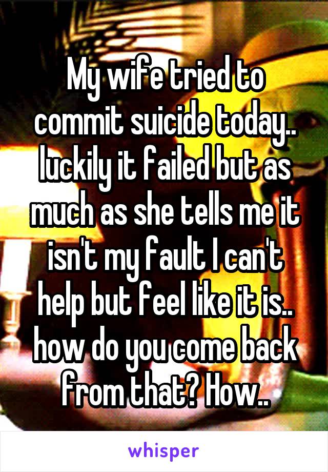 My wife tried to commit suicide today.. luckily it failed but as much as she tells me it isn't my fault I can't help but feel like it is.. how do you come back from that? How..