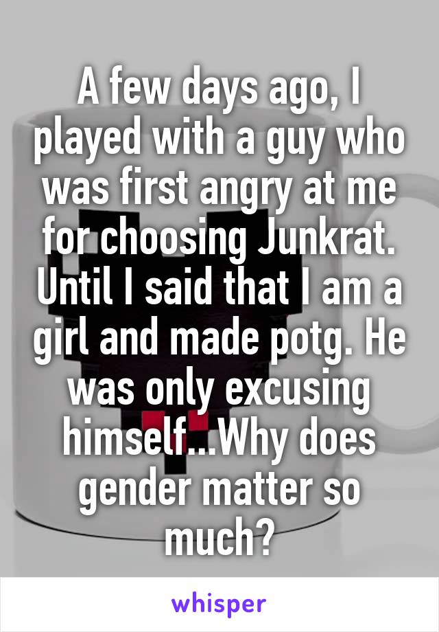 A few days ago, I played with a guy who was first angry at me for choosing Junkrat. Until I said that I am a girl and made potg. He was only excusing himself...Why does gender matter so much?