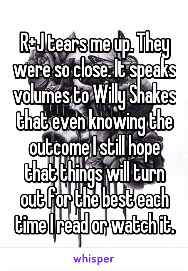 R+J tears me up. They were so close. It speaks volumes to Willy Shakes that even knowing the outcome I still hope that things will turn out for the best each time I read or watch it.