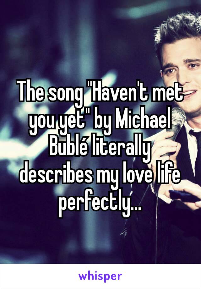 The song "Haven't met you yet" by Michael Bublé literally describes my love life perfectly...