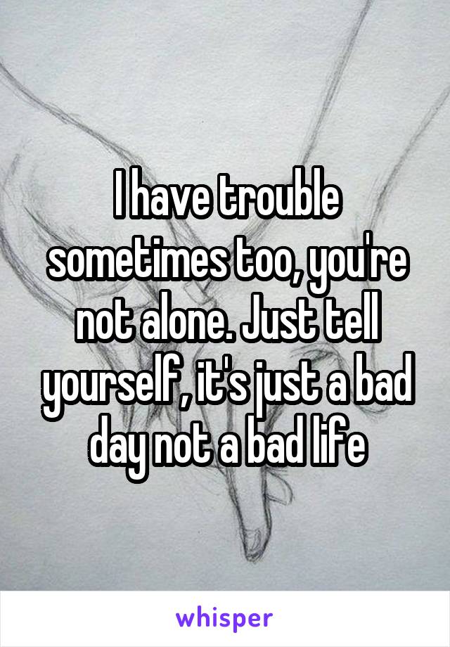 I have trouble sometimes too, you're not alone. Just tell yourself, it's just a bad day not a bad life