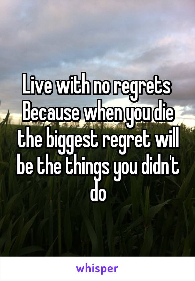 Live with no regrets 
Because when you die the biggest regret will be the things you didn't do