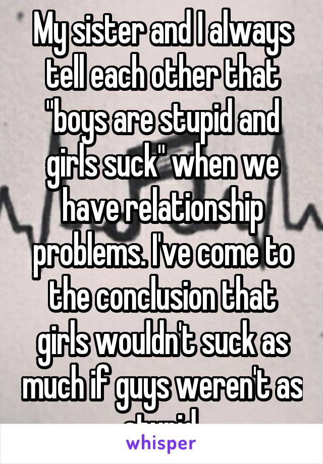 My sister and I always tell each other that "boys are stupid and girls suck" when we have relationship problems. I've come to the conclusion that girls wouldn't suck as much if guys weren't as stupid.