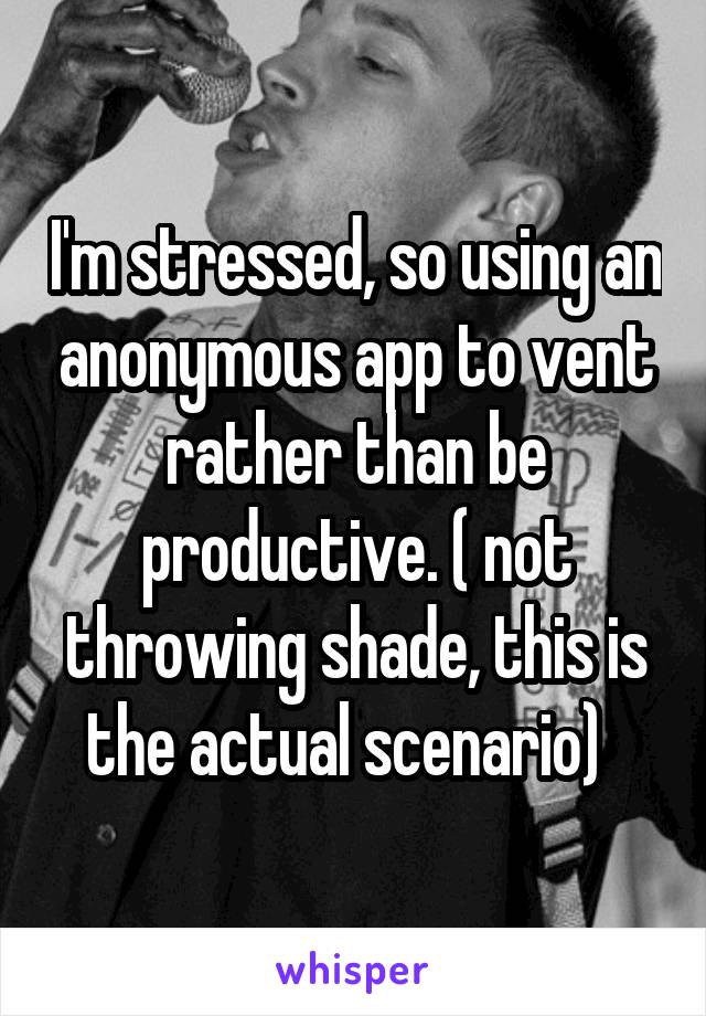 I'm stressed, so using an anonymous app to vent rather than be productive. ( not throwing shade, this is the actual scenario)  