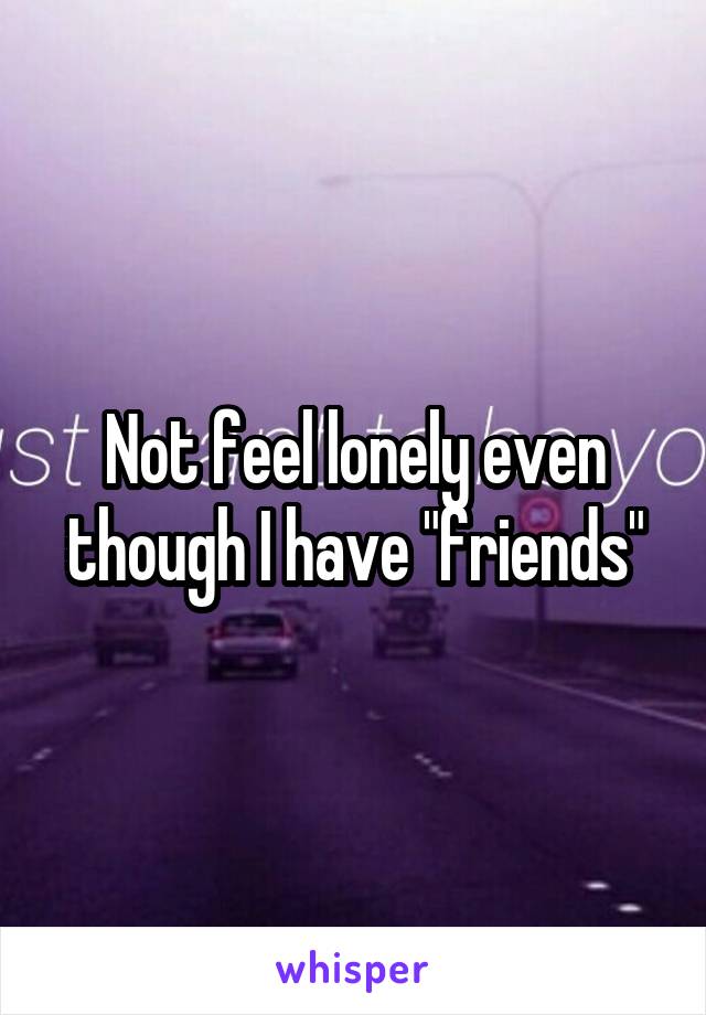 Not feel lonely even though I have "friends"