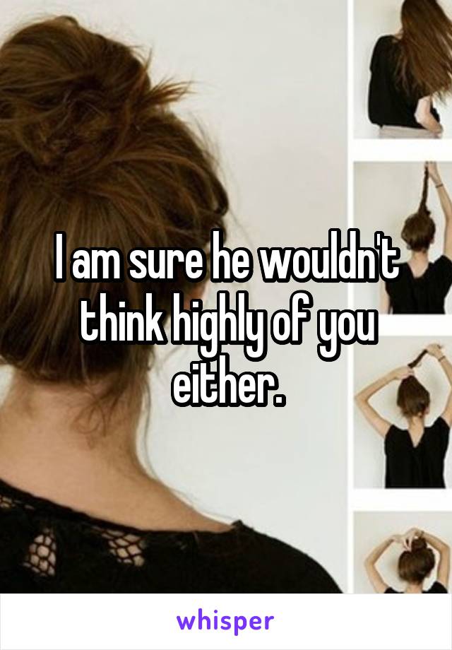 I am sure he wouldn't think highly of you either.