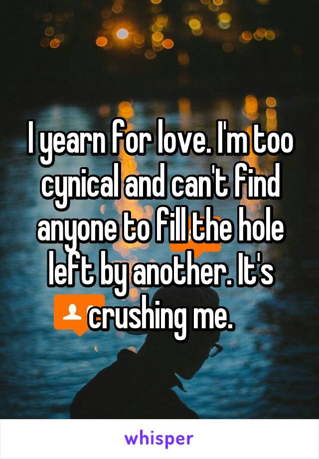 I yearn for love. I'm too cynical and can't find anyone to fill the hole left by another. It's crushing me.