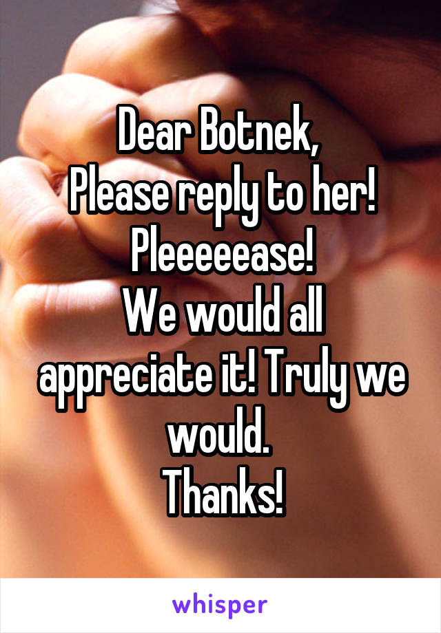 Dear Botnek, 
Please reply to her!
Pleeeeease!
We would all appreciate it! Truly we would. 
Thanks!