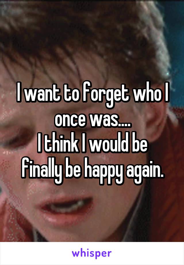 I want to forget who I once was....
I think I would be finally be happy again.