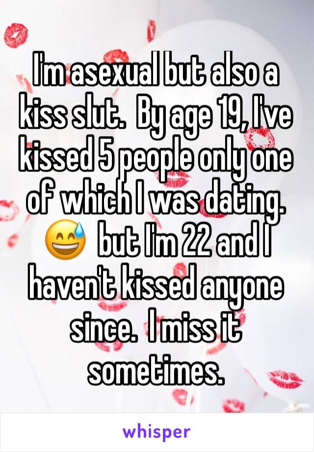 I'm asexual but also a kiss slut.  By age 19, I've kissed 5 people only one of which I was dating.  😅  but I'm 22 and I haven't kissed anyone since.  I miss it sometimes.