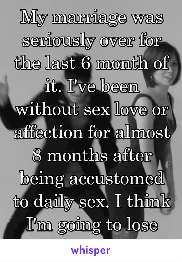 My marriage was seriously over for the last 6 month of it. I've been without sex love or affection for almost 8 months after being accustomed to daily sex. I think I'm going to lose my mind