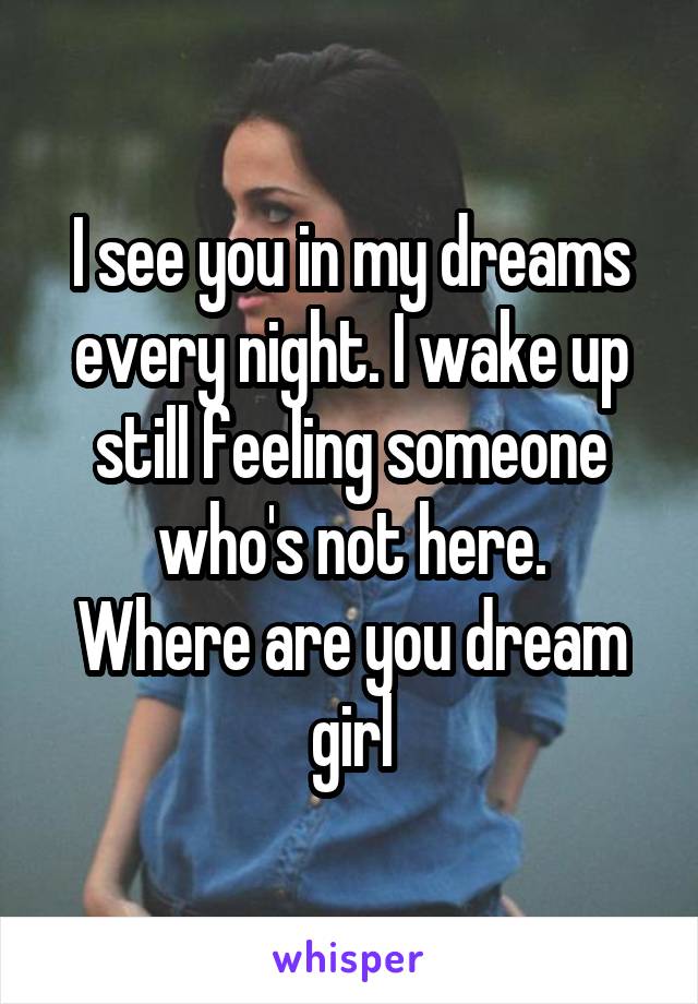 I see you in my dreams every night. I wake up still feeling someone who's not here.
Where are you dream girl