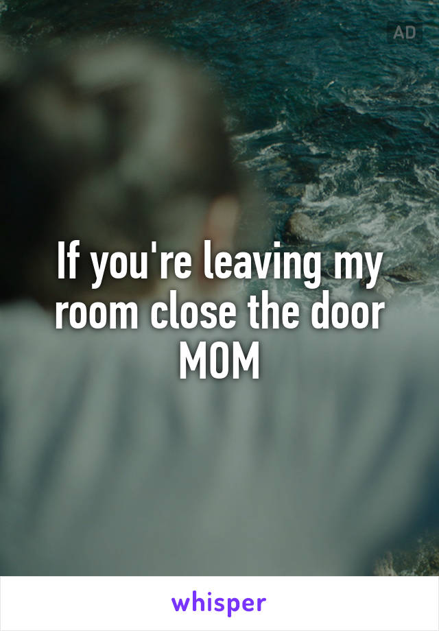 If you're leaving my room close the door MOM