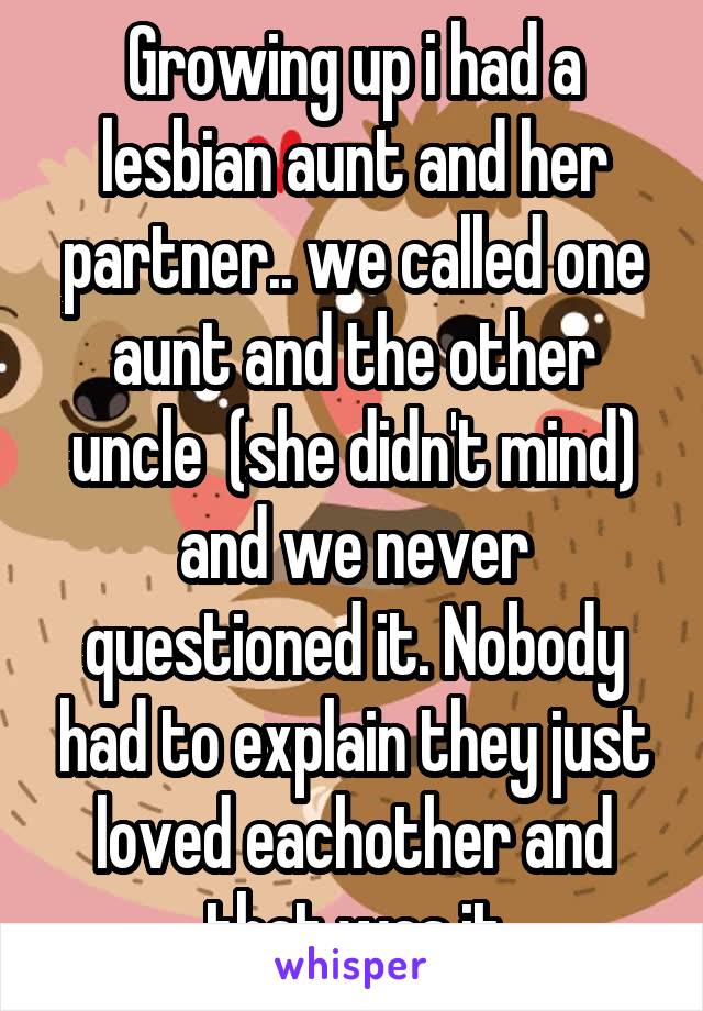 Growing up i had a lesbian aunt and her partner.. we called one aunt and the other uncle  (she didn't mind) and we never questioned it. Nobody had to explain they just loved eachother and that was it