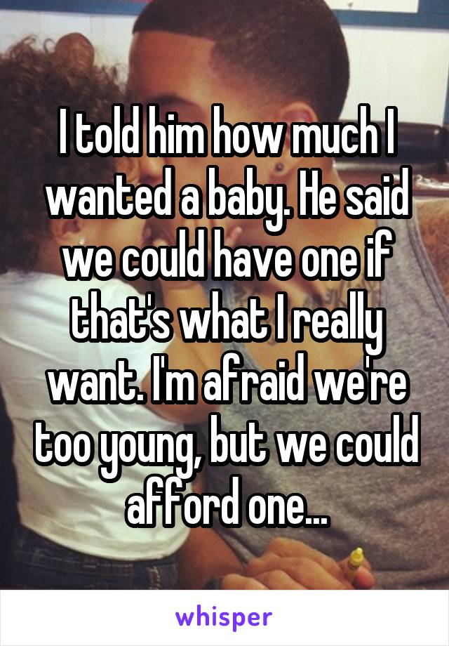 I told him how much I wanted a baby. He said we could have one if that's what I really want. I'm afraid we're too young, but we could afford one...