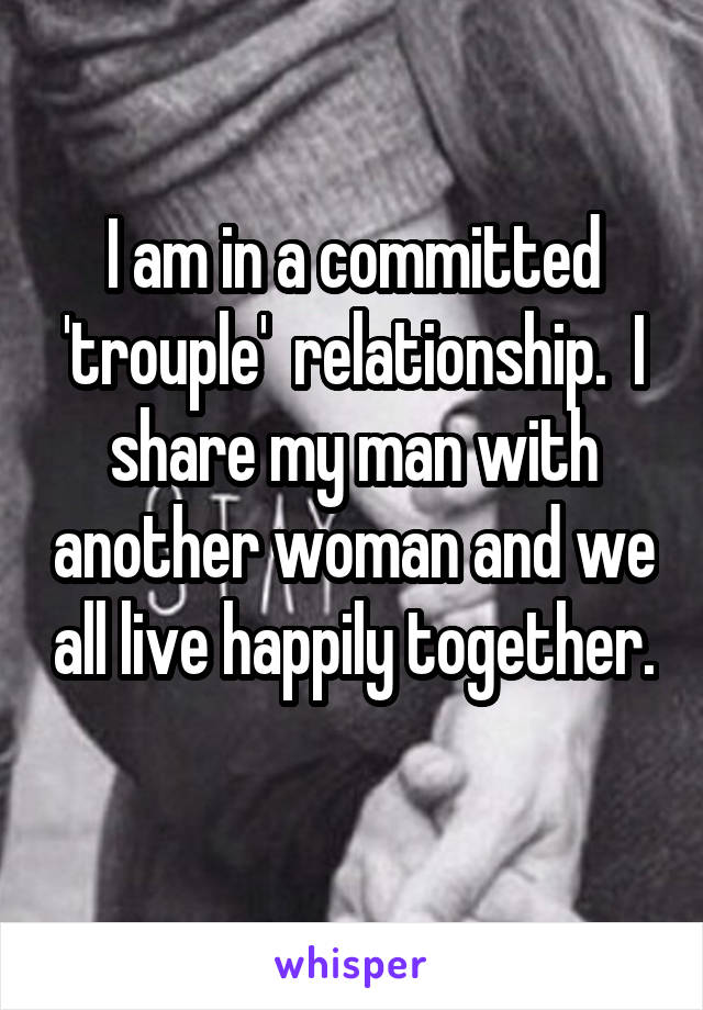 I am in a committed 'trouple'  relationship.  I share my man with another woman and we all live happily together. 