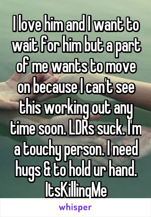 I love him and I want to wait for him but a part of me wants to move on because I can't see this working out any time soon. LDRs suck. I'm a touchy person. I need hugs & to hold ur hand. ItsKillingMe