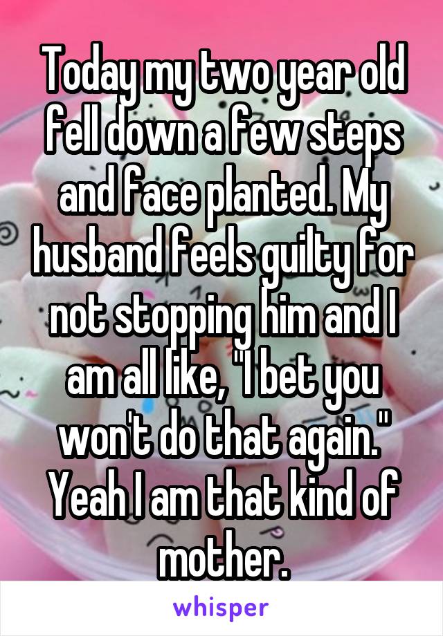 Today my two year old fell down a few steps and face planted. My husband feels guilty for not stopping him and I am all like, "I bet you won't do that again." Yeah I am that kind of mother.