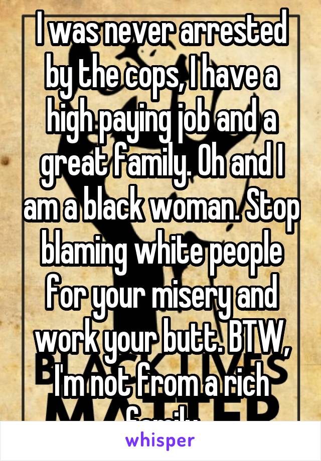 I was never arrested by the cops, I have a high paying job and a great family. Oh and I am a black woman. Stop blaming white people for your misery and work your butt. BTW, I'm not from a rich family