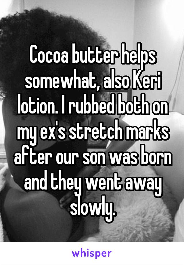 Cocoa butter helps somewhat, also Keri lotion. I rubbed both on my ex's stretch marks after our son was born and they went away slowly.