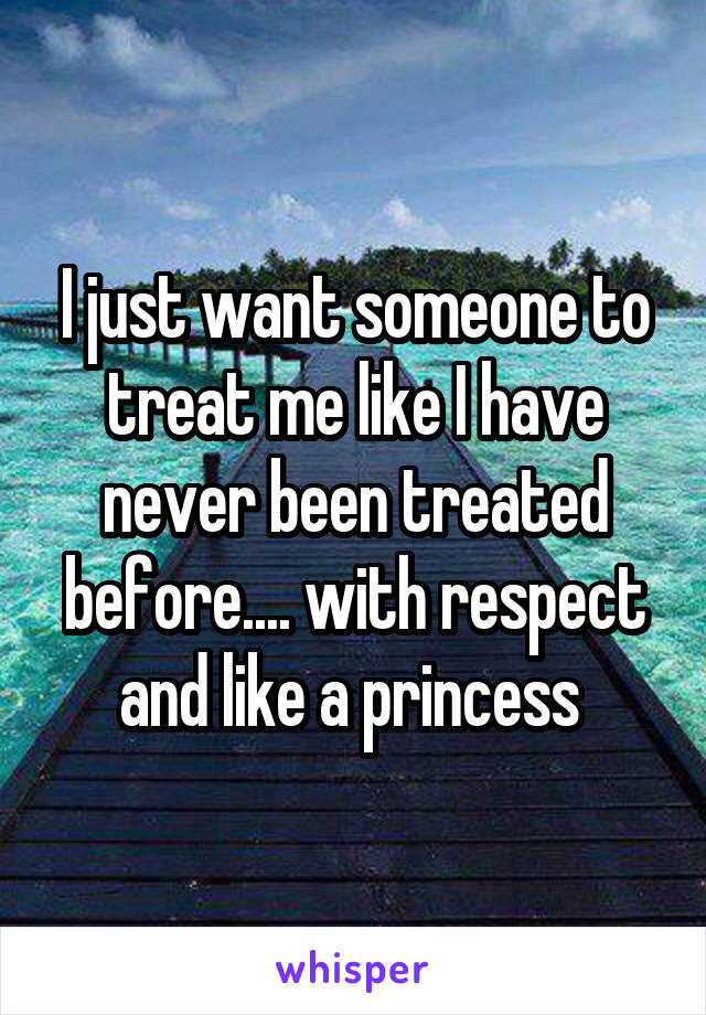 I just want someone to treat me like I have never been treated before.... with respect and like a princess 