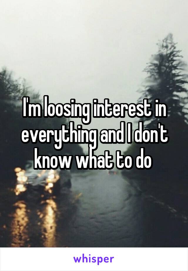 I'm loosing interest in everything and I don't know what to do 