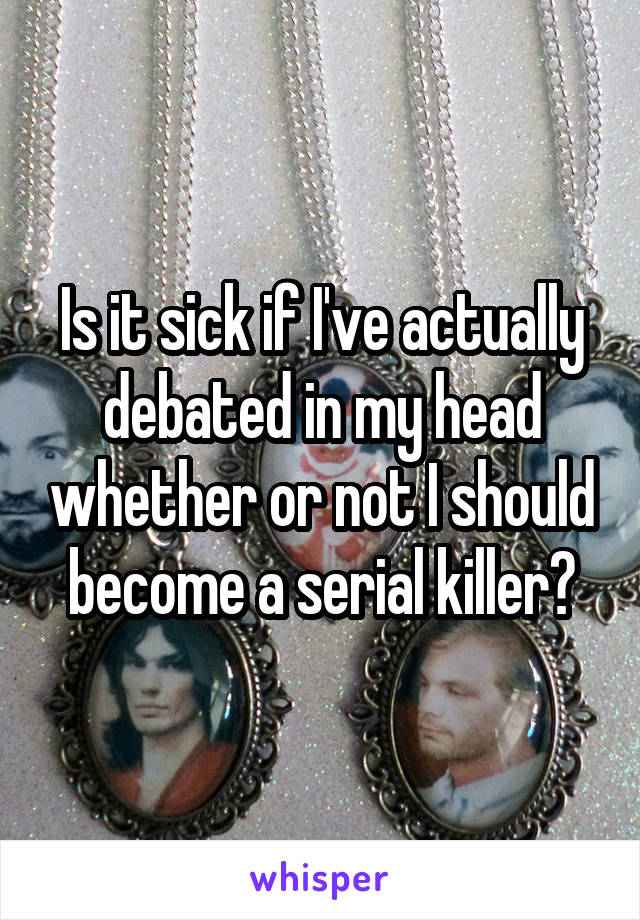 Is it sick if I've actually debated in my head whether or not I should become a serial killer?