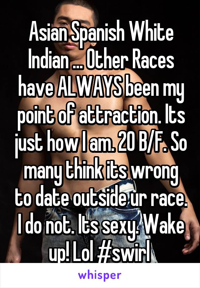 Asian Spanish White Indian ... Other Races have ALWAYS been my point of attraction. Its just how I am. 20 B/F. So many think its wrong to date outside ur race. I do not. Its sexy. Wake up! Lol #swirl 