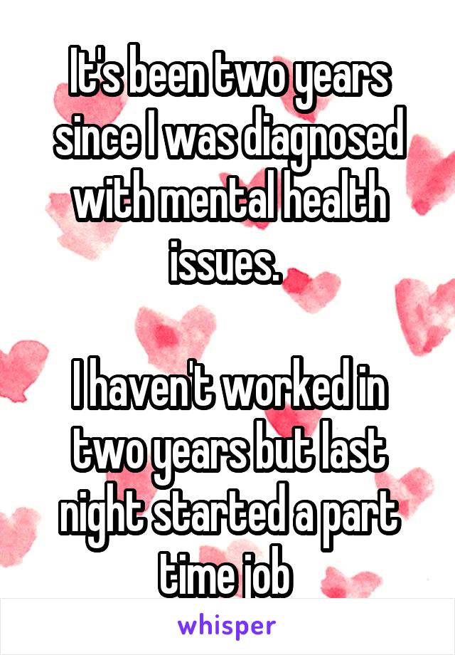 It's been two years since I was diagnosed with mental health issues. 

I haven't worked in two years but last night started a part time job 