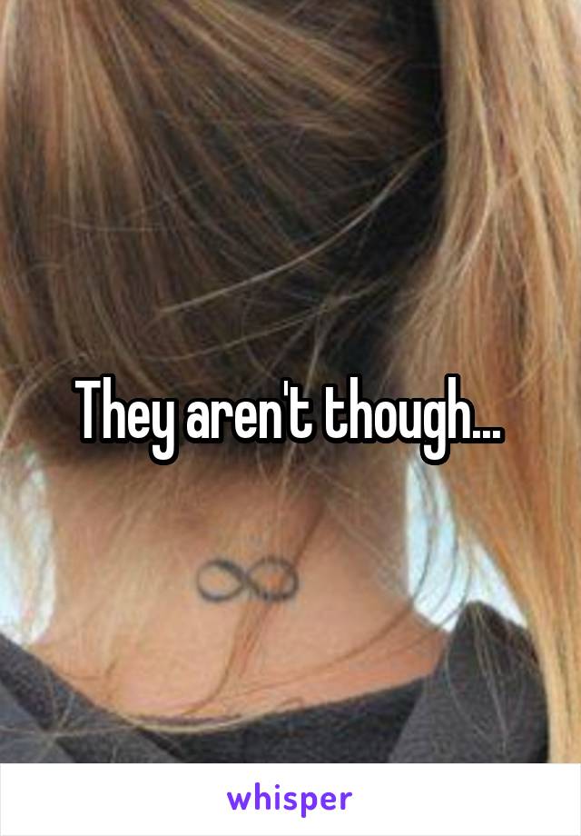 They aren't though... 