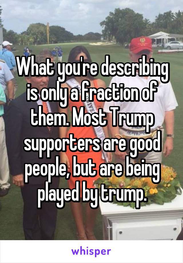 What you're describing is only a fraction of them. Most Trump supporters are good people, but are being played by trump.