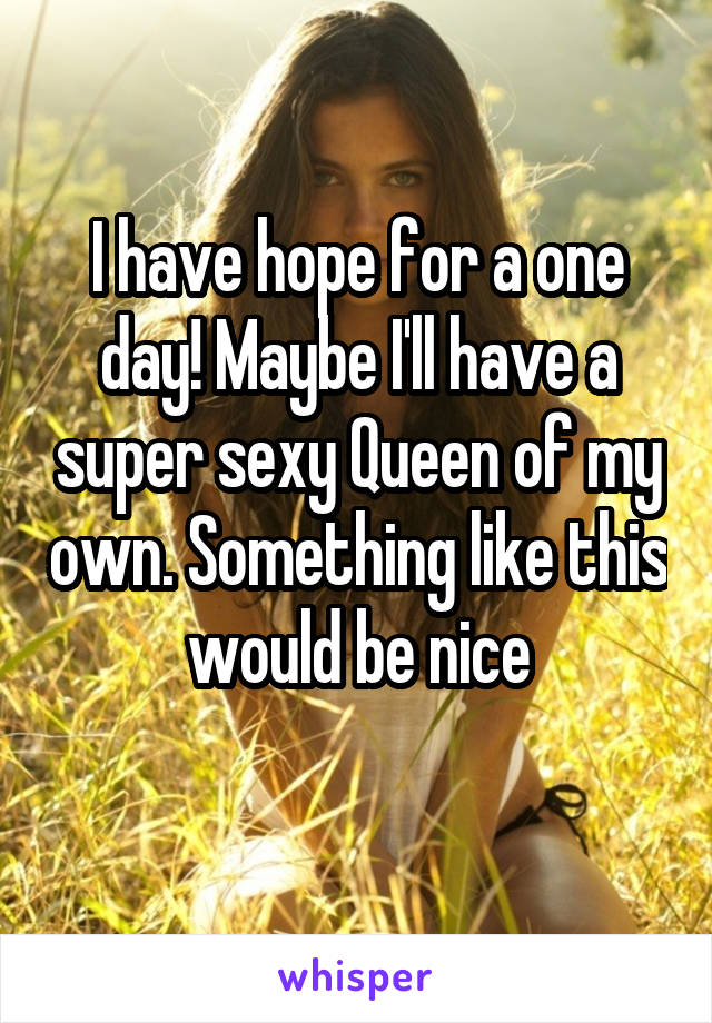 I have hope for a one day! Maybe I'll have a super sexy Queen of my own. Something like this would be nice
