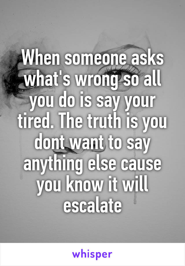 When someone asks what's wrong so all you do is say your tired. The truth is you dont want to say anything else cause you know it will escalate