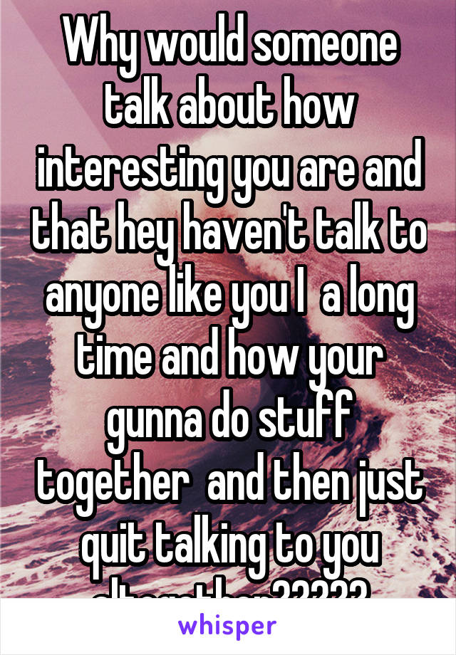 Why would someone talk about how interesting you are and that hey haven't talk to anyone like you I  a long time and how your gunna do stuff together  and then just quit talking to you altogether?????