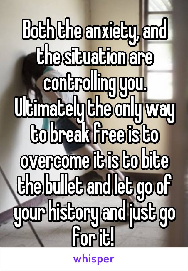 Both the anxiety, and the situation are controlling you. Ultimately the only way to break free is to overcome it is to bite the bullet and let go of your history and just go for it! 