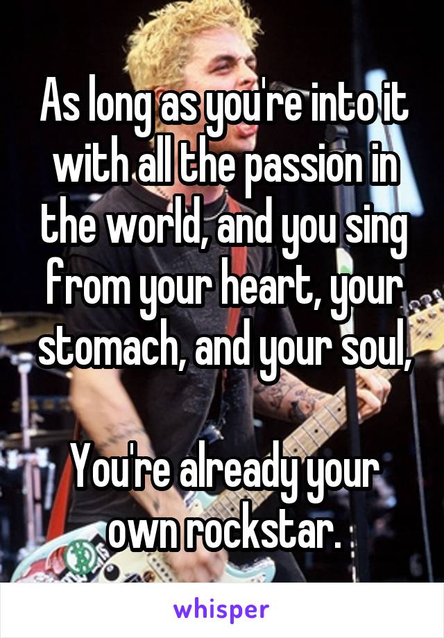 As long as you're into it with all the passion in the world, and you sing from your heart, your stomach, and your soul,

You're already your own rockstar.