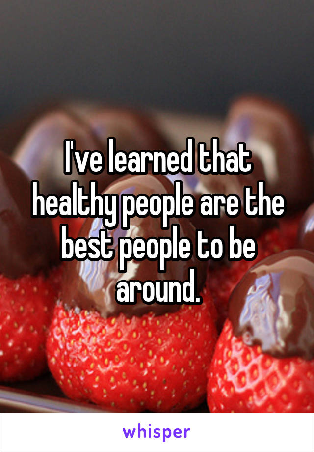 I've learned that healthy people are the best people to be around.