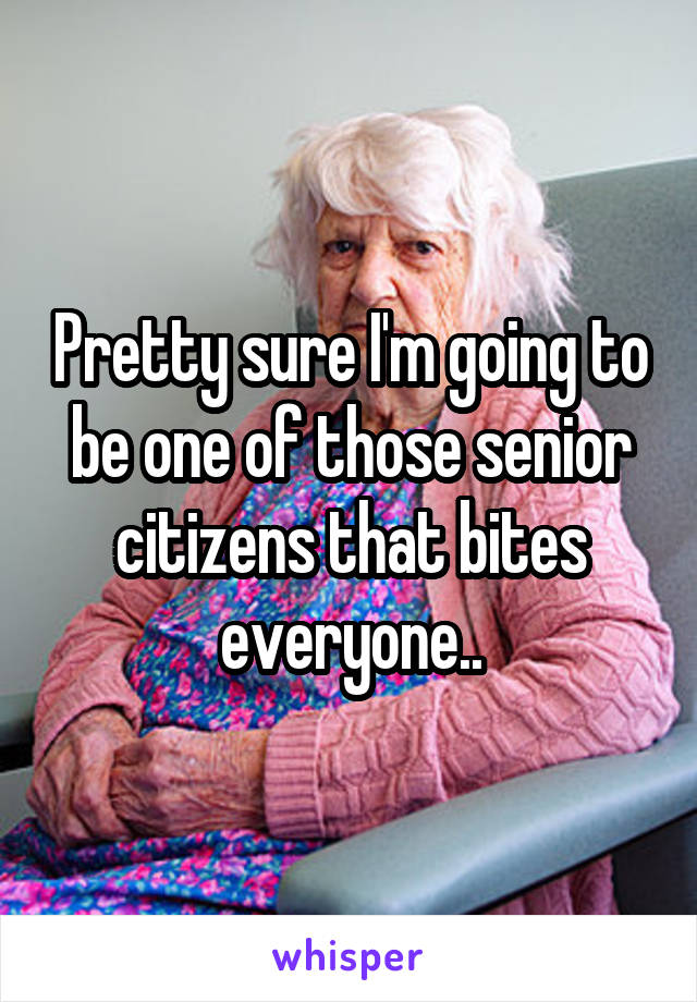 Pretty sure I'm going to be one of those senior citizens that bites everyone..